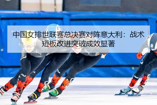 中国女排世联赛总决赛对阵意大利：战术短板改进突破成效显著