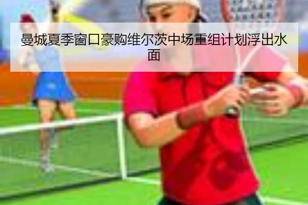 曼城夏季窗口豪购维尔茨中场重组计划浮出水面