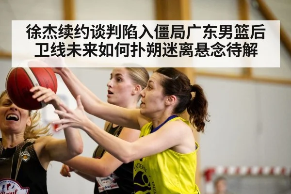 徐杰续约谈判陷入僵局广东男篮后卫线未来如何扑朔迷离悬念待解